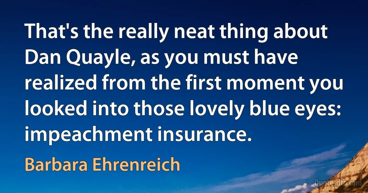 That's the really neat thing about Dan Quayle, as you must have realized from the first moment you looked into those lovely blue eyes: impeachment insurance. (Barbara Ehrenreich)