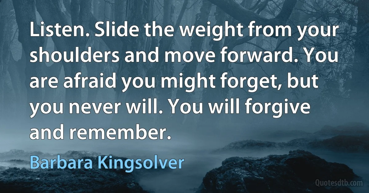 Listen. Slide the weight from your shoulders and move forward. You are afraid you might forget, but you never will. You will forgive and remember. (Barbara Kingsolver)