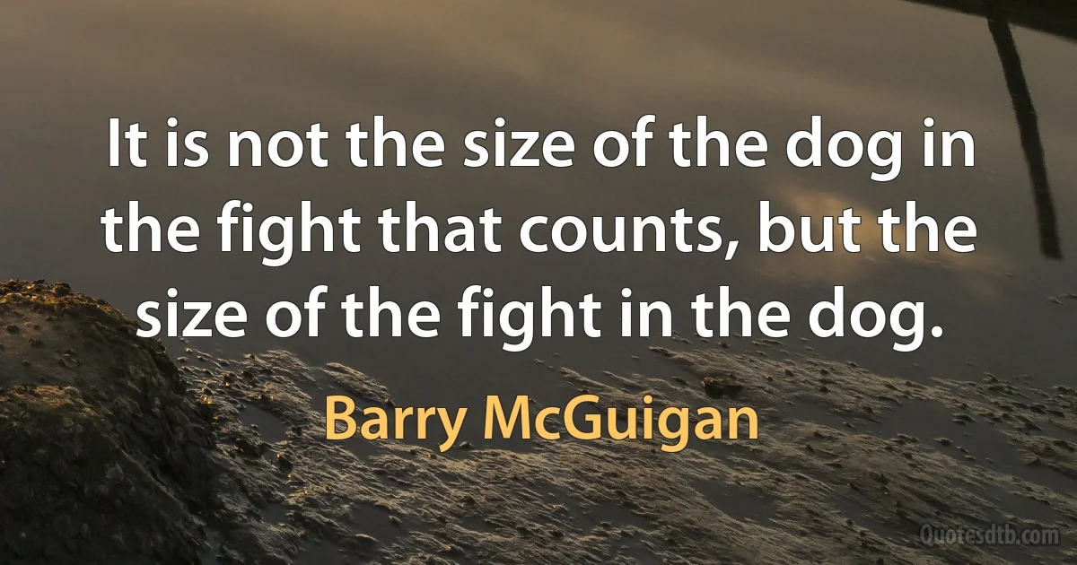 It is not the size of the dog in the fight that counts, but the size of the fight in the dog. (Barry McGuigan)