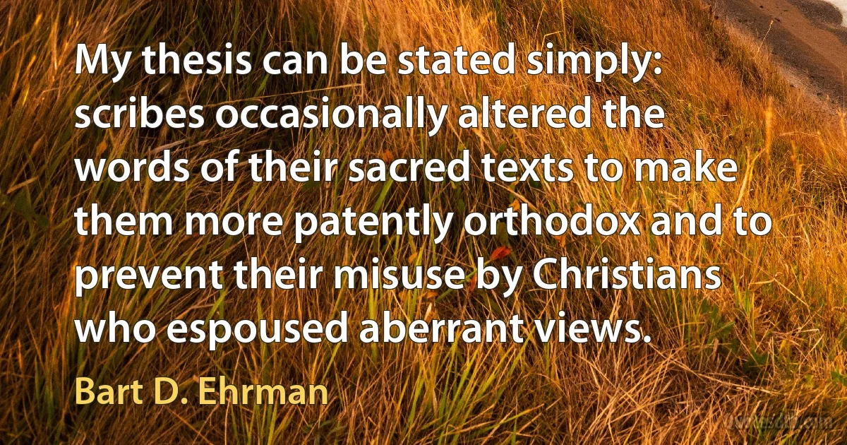 My thesis can be stated simply: scribes occasionally altered the words of their sacred texts to make them more patently orthodox and to prevent their misuse by Christians who espoused aberrant views. (Bart D. Ehrman)