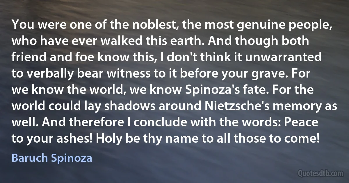 You were one of the noblest, the most genuine people, who have ever walked this earth. And though both friend and foe know this, I don't think it unwarranted to verbally bear witness to it before your grave. For we know the world, we know Spinoza's fate. For the world could lay shadows around Nietzsche's memory as well. And therefore I conclude with the words: Peace to your ashes! Holy be thy name to all those to come! (Baruch Spinoza)