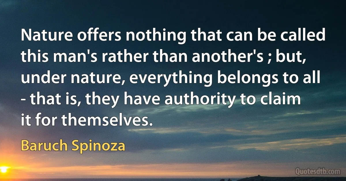 Nature offers nothing that can be called this man's rather than another's ; but, under nature, everything belongs to all - that is, they have authority to claim it for themselves. (Baruch Spinoza)