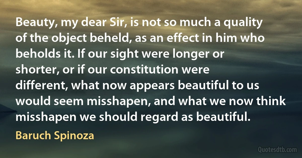 Beauty, my dear Sir, is not so much a quality of the object beheld, as an effect in him who beholds it. If our sight were longer or shorter, or if our constitution were different, what now appears beautiful to us would seem misshapen, and what we now think misshapen we should regard as beautiful. (Baruch Spinoza)