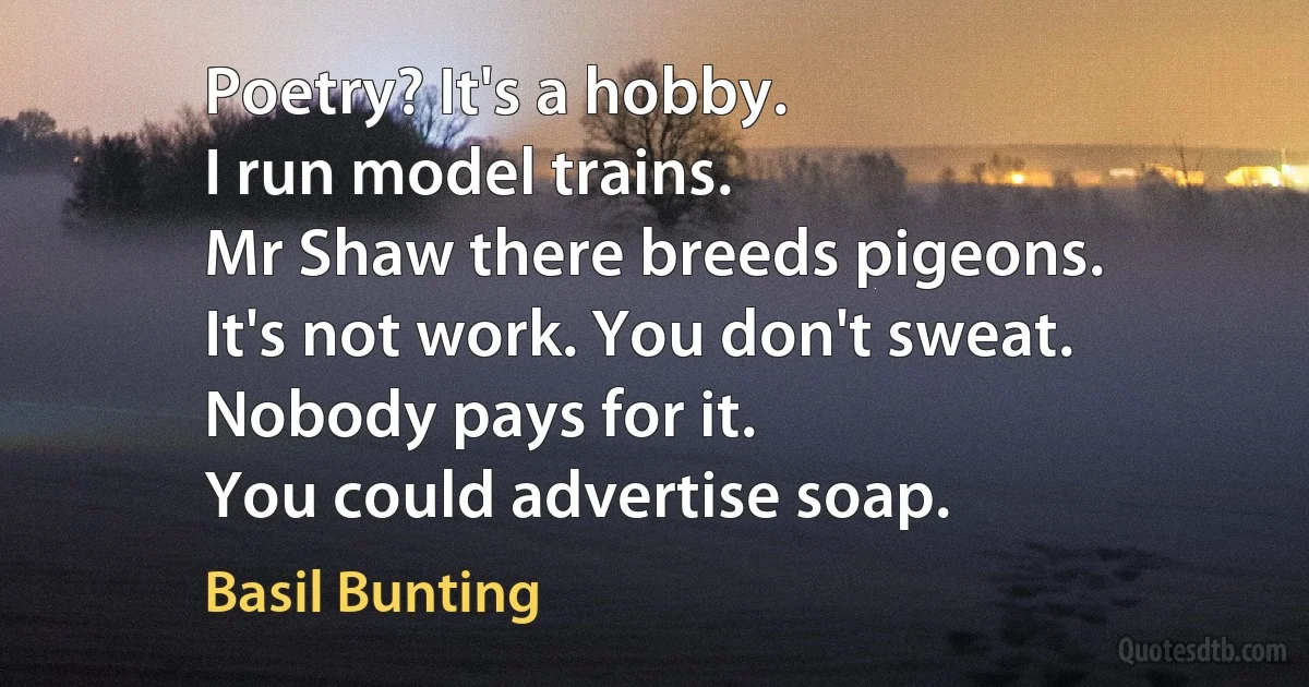 Poetry? It's a hobby.
I run model trains.
Mr Shaw there breeds pigeons.
It's not work. You don't sweat.
Nobody pays for it.
You could advertise soap. (Basil Bunting)