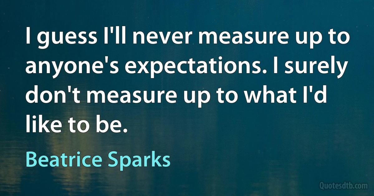 I guess I'll never measure up to anyone's expectations. I surely don't measure up to what I'd like to be. (Beatrice Sparks)