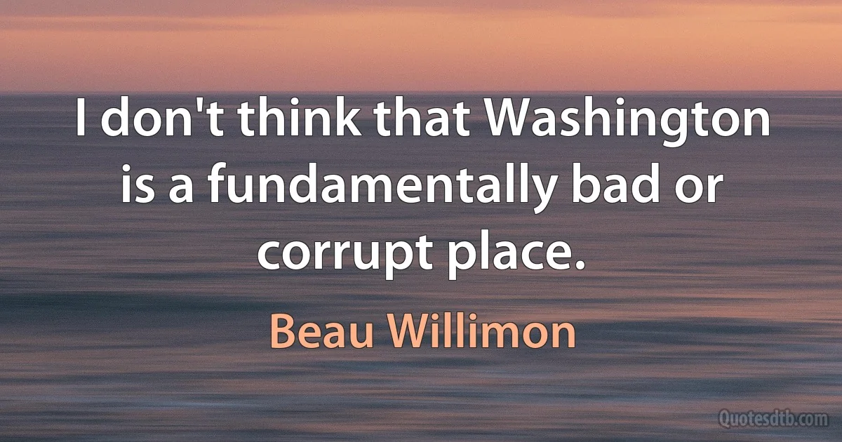 I don't think that Washington is a fundamentally bad or corrupt place. (Beau Willimon)