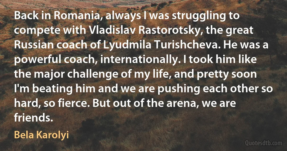 Back in Romania, always I was struggling to compete with Vladislav Rastorotsky, the great Russian coach of Lyudmila Turishcheva. He was a powerful coach, internationally. I took him like the major challenge of my life, and pretty soon I'm beating him and we are pushing each other so hard, so fierce. But out of the arena, we are friends. (Bela Karolyi)