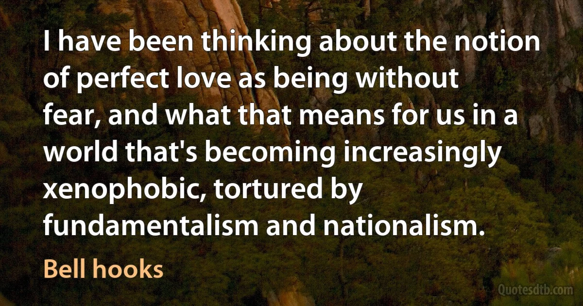 I have been thinking about the notion of perfect love as being without fear, and what that means for us in a world that's becoming increasingly xenophobic, tortured by fundamentalism and nationalism. (Bell hooks)