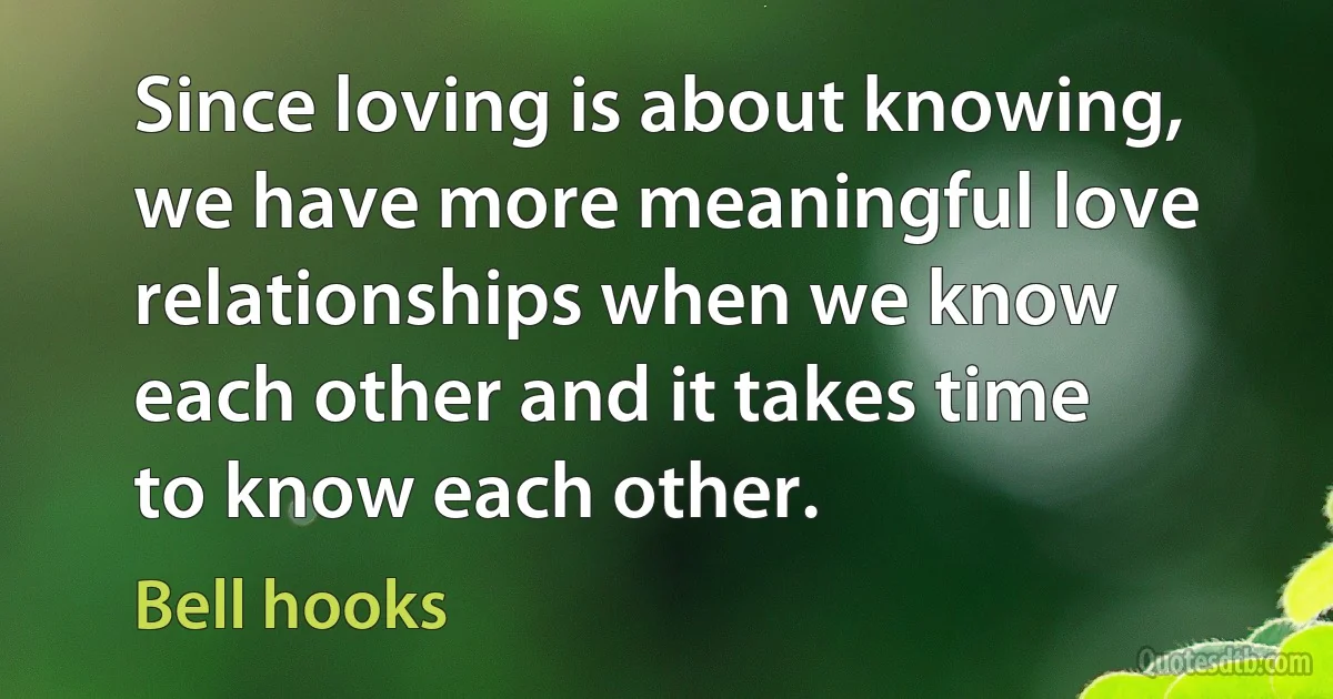 Since loving is about knowing, we have more meaningful love relationships when we know each other and it takes time to know each other. (Bell hooks)