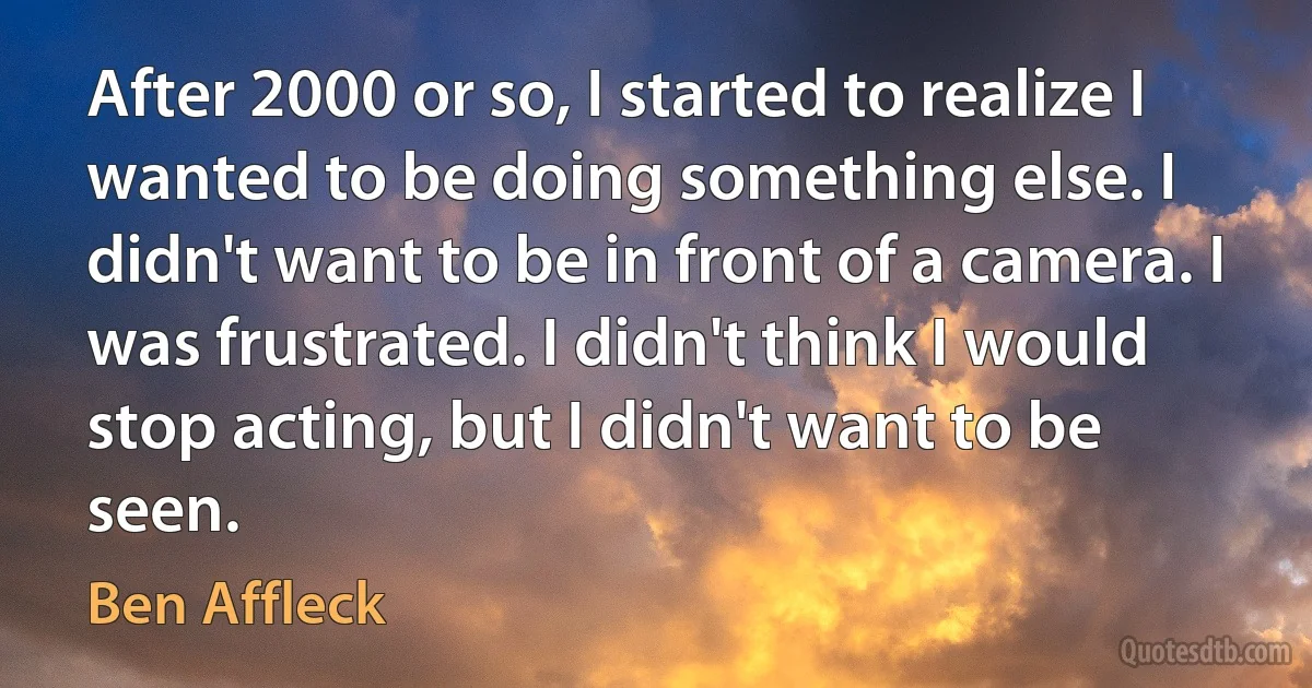 After 2000 or so, I started to realize I wanted to be doing something else. I didn't want to be in front of a camera. I was frustrated. I didn't think I would stop acting, but I didn't want to be seen. (Ben Affleck)