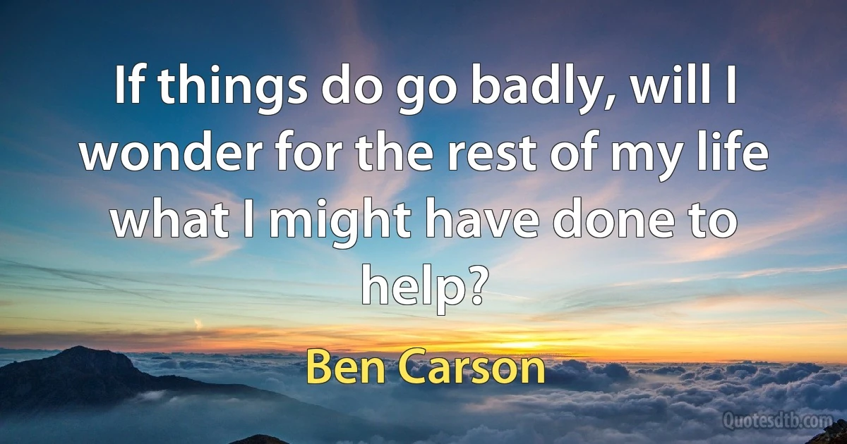 If things do go badly, will I wonder for the rest of my life what I might have done to help? (Ben Carson)