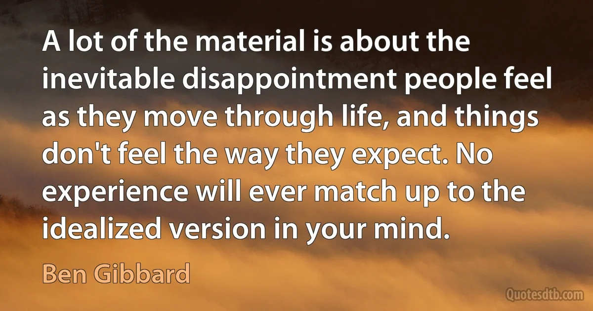 A lot of the material is about the inevitable disappointment people feel as they move through life, and things don't feel the way they expect. No experience will ever match up to the idealized version in your mind. (Ben Gibbard)