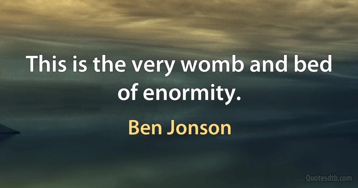 This is the very womb and bed of enormity. (Ben Jonson)