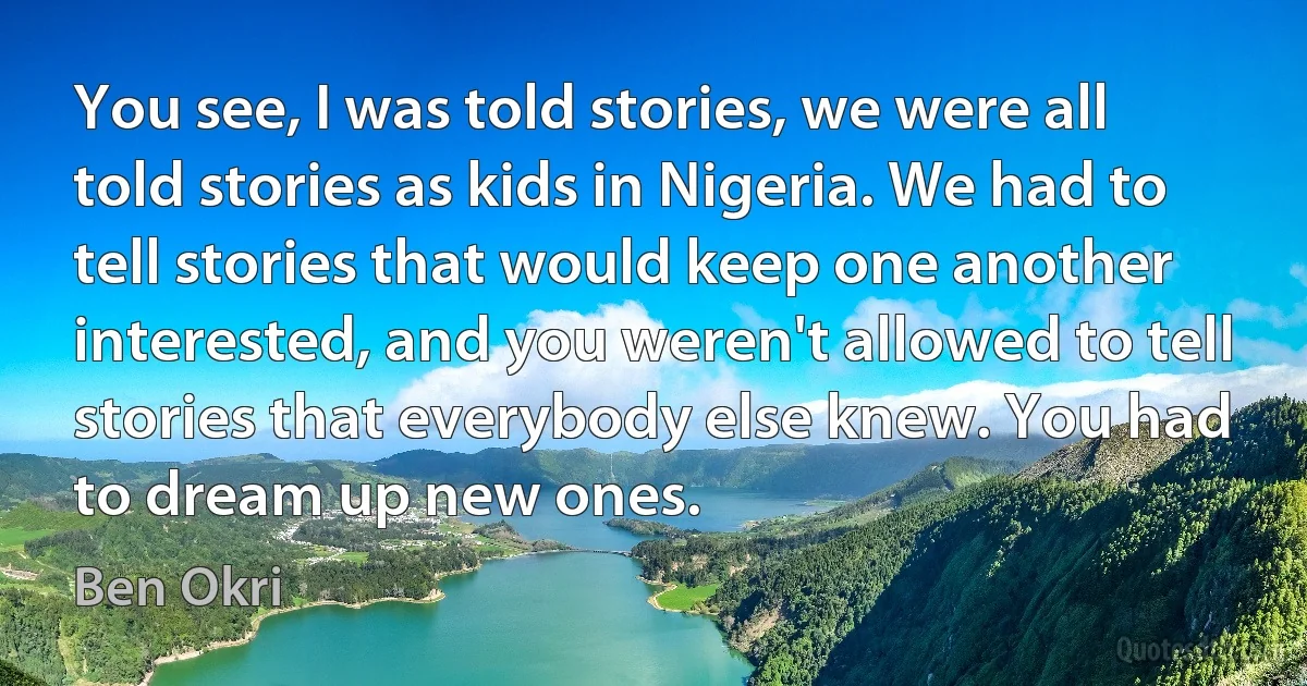 You see, I was told stories, we were all told stories as kids in Nigeria. We had to tell stories that would keep one another interested, and you weren't allowed to tell stories that everybody else knew. You had to dream up new ones. (Ben Okri)