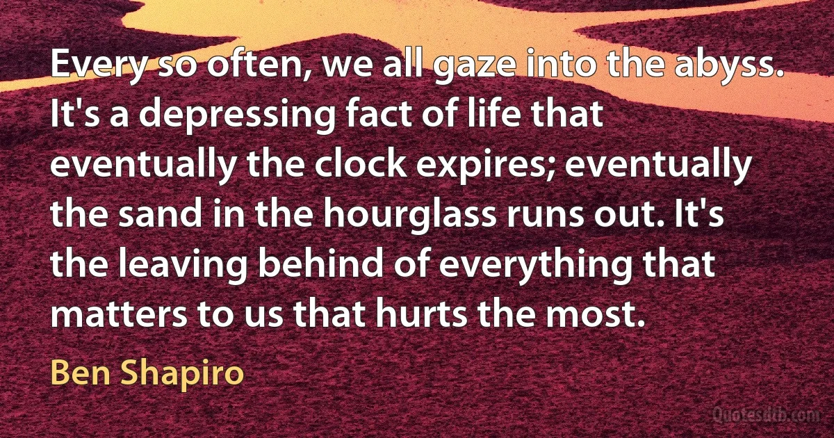 Every so often, we all gaze into the abyss. It's a depressing fact of life that eventually the clock expires; eventually the sand in the hourglass runs out. It's the leaving behind of everything that matters to us that hurts the most. (Ben Shapiro)