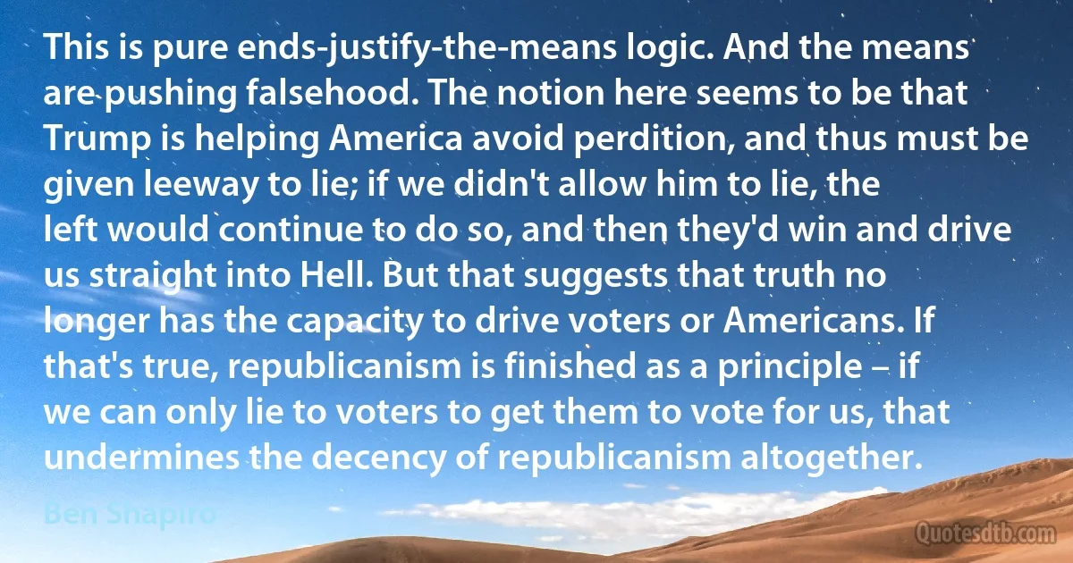 This is pure ends-justify-the-means logic. And the means are pushing falsehood. The notion here seems to be that Trump is helping America avoid perdition, and thus must be given leeway to lie; if we didn't allow him to lie, the left would continue to do so, and then they'd win and drive us straight into Hell. But that suggests that truth no longer has the capacity to drive voters or Americans. If that's true, republicanism is finished as a principle – if we can only lie to voters to get them to vote for us, that undermines the decency of republicanism altogether. (Ben Shapiro)