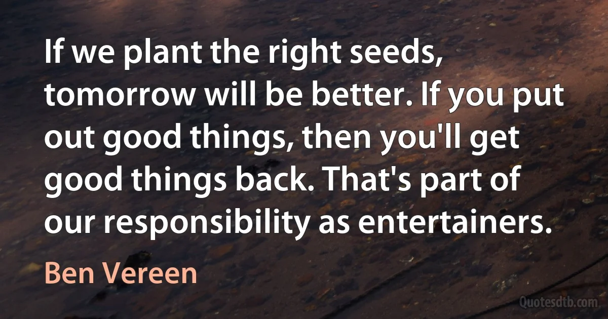 If we plant the right seeds, tomorrow will be better. If you put out good things, then you'll get good things back. That's part of our responsibility as entertainers. (Ben Vereen)