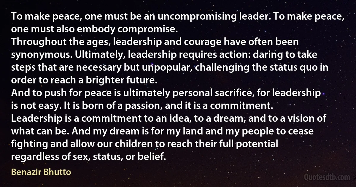 To make peace, one must be an uncompromising leader. To make peace, one must also embody compromise.
Throughout the ages, leadership and courage have often been synonymous. Ultimately, leadership requires action: daring to take steps that are necessary but unpopular, challenging the status quo in order to reach a brighter future.
And to push for peace is ultimately personal sacrifice, for leadership is not easy. It is born of a passion, and it is a commitment. Leadership is a commitment to an idea, to a dream, and to a vision of what can be. And my dream is for my land and my people to cease fighting and allow our children to reach their full potential regardless of sex, status, or belief. (Benazir Bhutto)