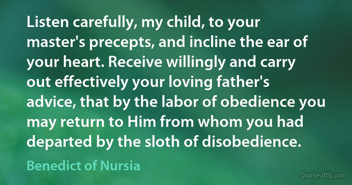 Listen carefully, my child, to your master's precepts, and incline the ear of your heart. Receive willingly and carry out effectively your loving father's advice, that by the labor of obedience you may return to Him from whom you had departed by the sloth of disobedience. (Benedict of Nursia)