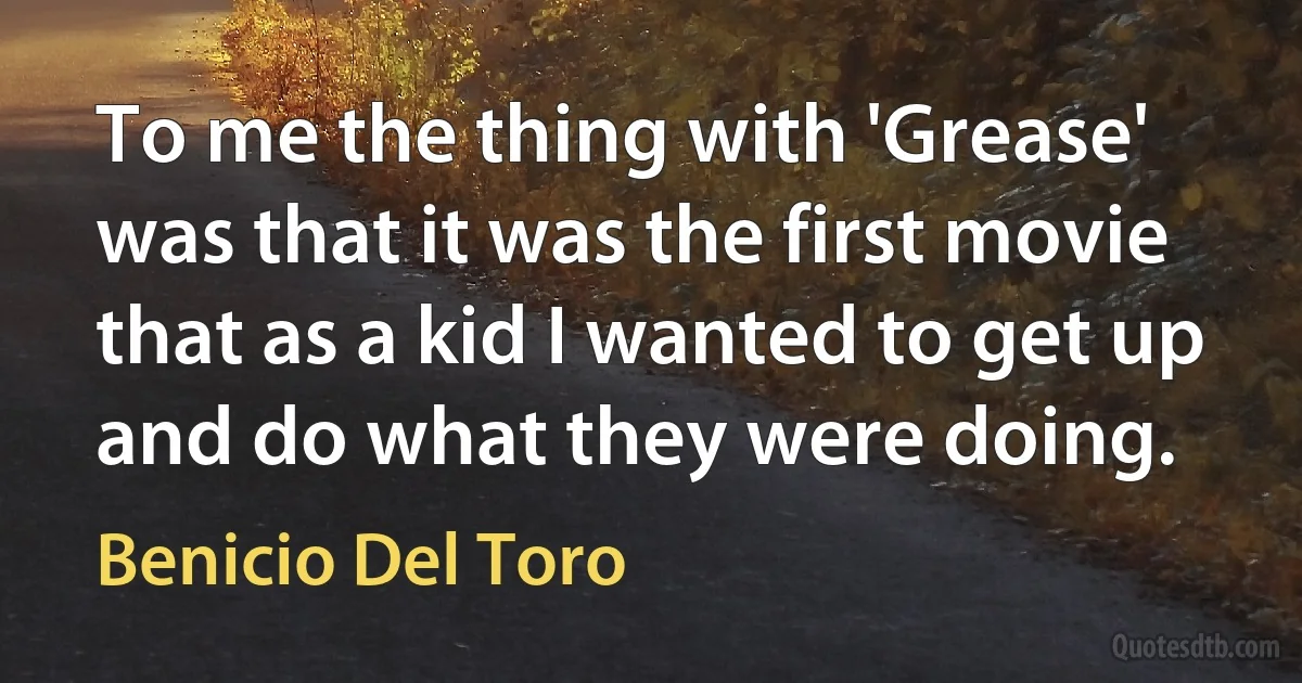 To me the thing with 'Grease' was that it was the first movie that as a kid I wanted to get up and do what they were doing. (Benicio Del Toro)