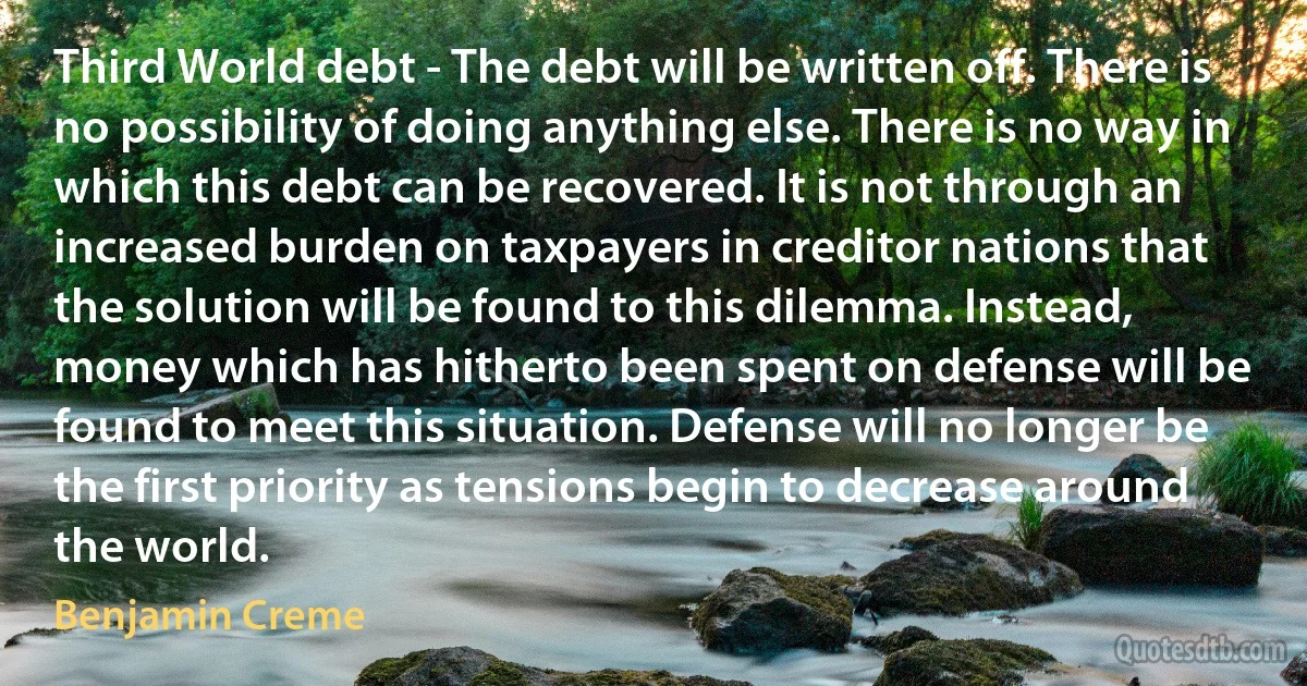 Third World debt - The debt will be written off. There is no possibility of doing anything else. There is no way in which this debt can be recovered. It is not through an increased burden on taxpayers in creditor nations that the solution will be found to this dilemma. Instead, money which has hitherto been spent on defense will be found to meet this situation. Defense will no longer be the first priority as tensions begin to decrease around the world. (Benjamin Creme)