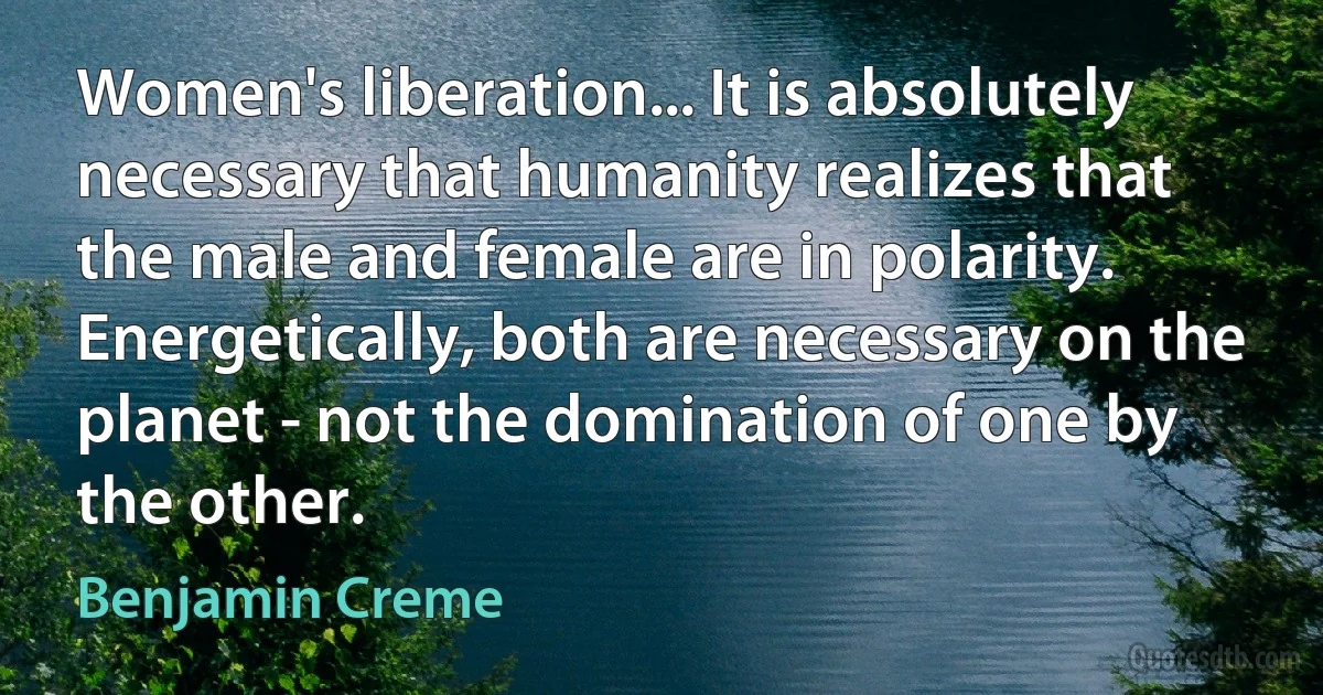 Women's liberation... It is absolutely necessary that humanity realizes that the male and female are in polarity. Energetically, both are necessary on the planet - not the domination of one by the other. (Benjamin Creme)