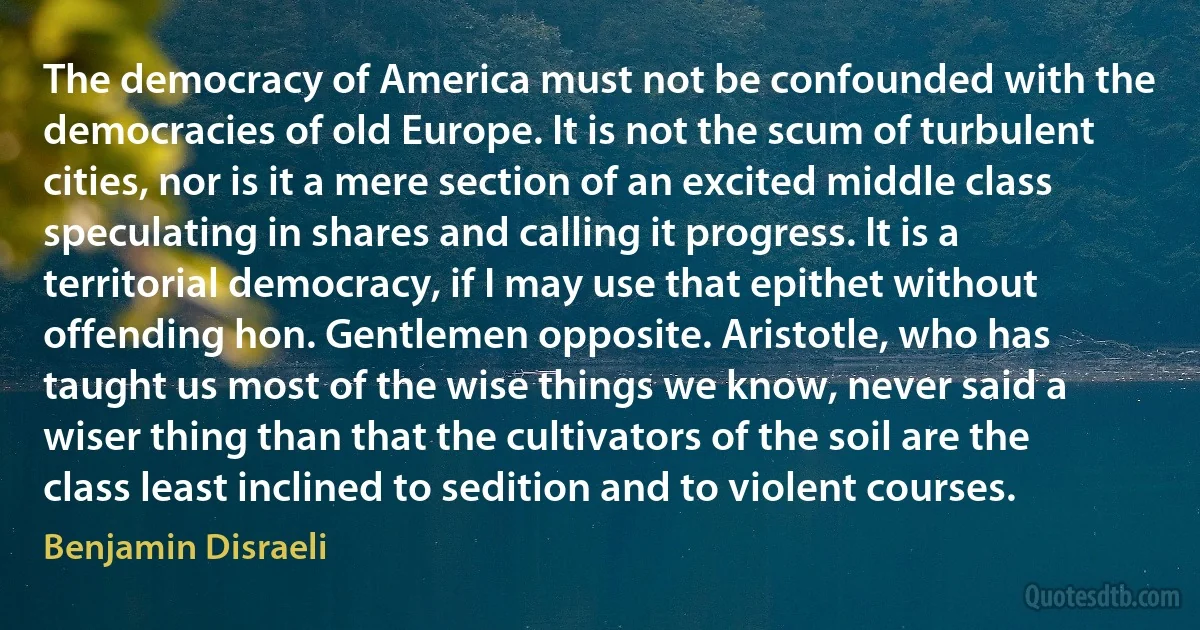 The democracy of America must not be confounded with the democracies of old Europe. It is not the scum of turbulent cities, nor is it a mere section of an excited middle class speculating in shares and calling it progress. It is a territorial democracy, if I may use that epithet without offending hon. Gentlemen opposite. Aristotle, who has taught us most of the wise things we know, never said a wiser thing than that the cultivators of the soil are the class least inclined to sedition and to violent courses. (Benjamin Disraeli)