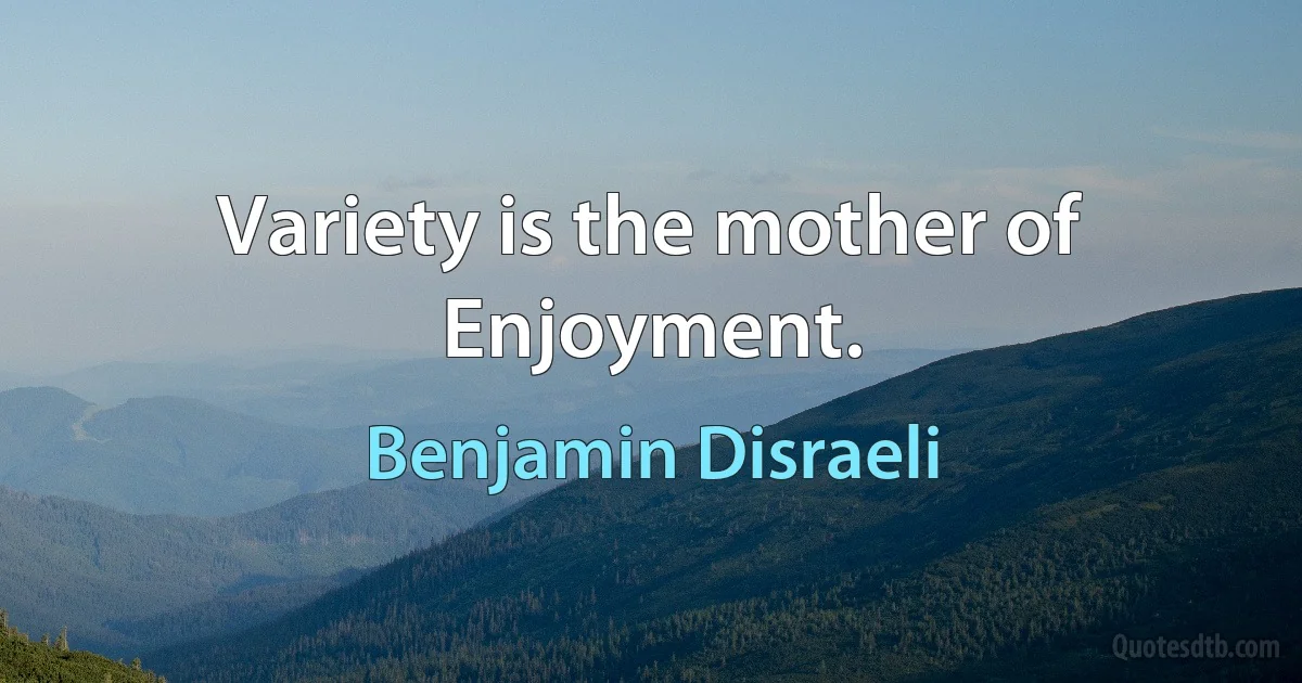 Variety is the mother of Enjoyment. (Benjamin Disraeli)