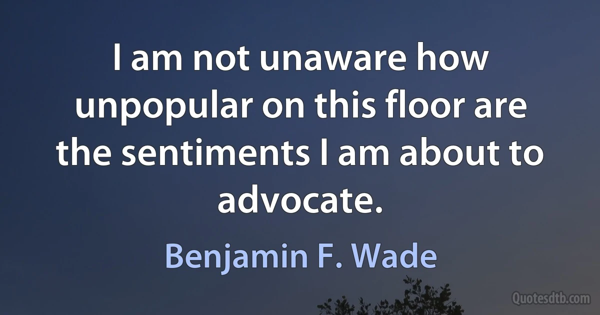 I am not unaware how unpopular on this floor are the sentiments I am about to advocate. (Benjamin F. Wade)