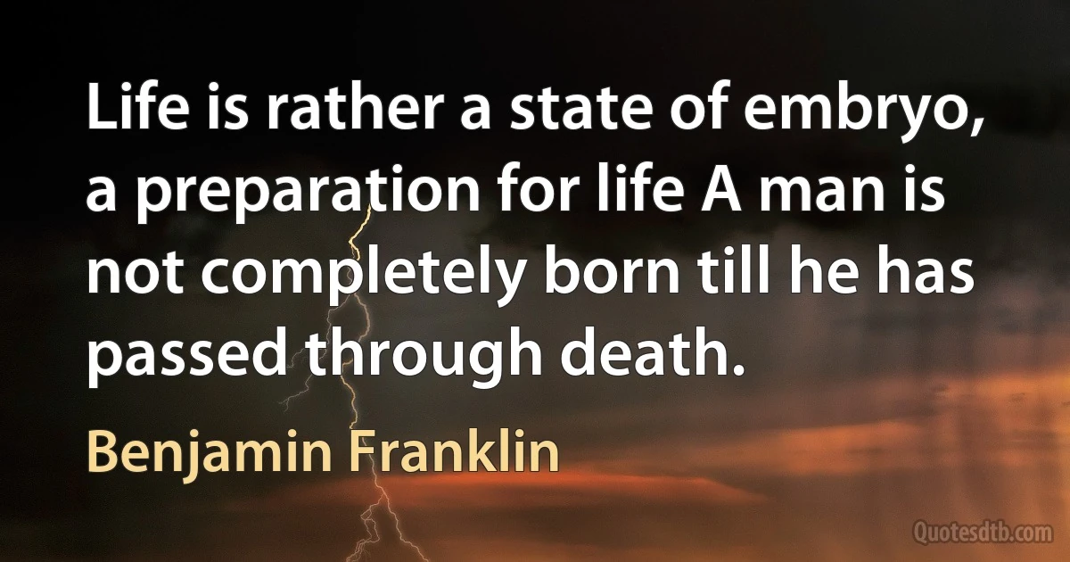 Life is rather a state of embryo, a preparation for life A man is not completely born till he has passed through death. (Benjamin Franklin)