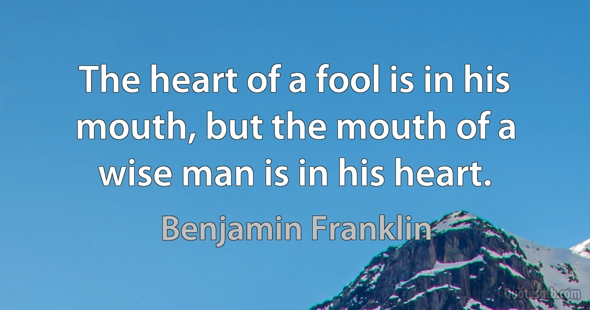 The heart of a fool is in his mouth, but the mouth of a wise man is in his heart. (Benjamin Franklin)