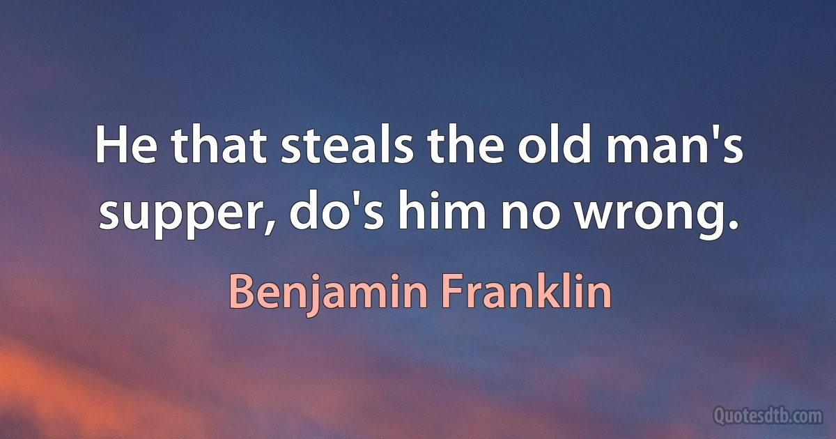 He that steals the old man's supper, do's him no wrong. (Benjamin Franklin)