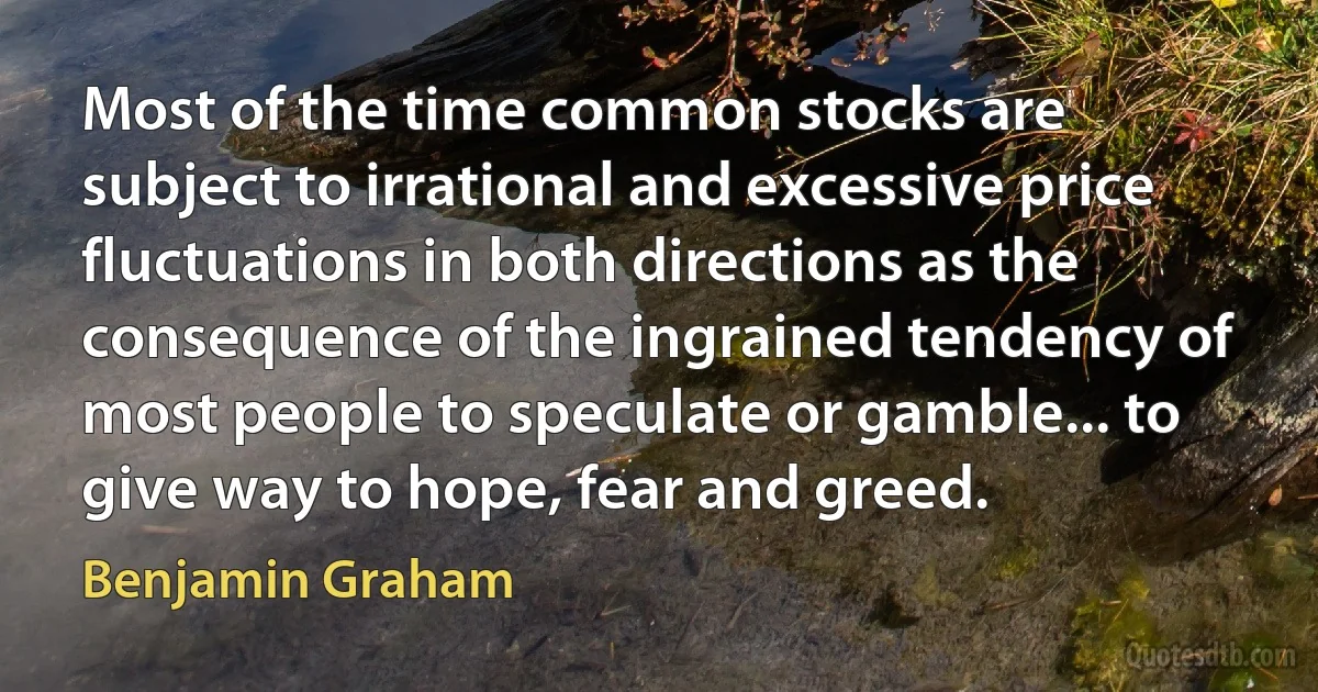 Most of the time common stocks are subject to irrational and excessive price fluctuations in both directions as the consequence of the ingrained tendency of most people to speculate or gamble... to give way to hope, fear and greed. (Benjamin Graham)