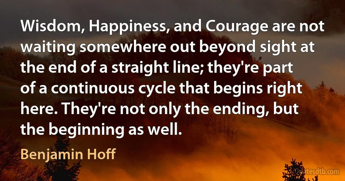 Wisdom, Happiness, and Courage are not waiting somewhere out beyond sight at the end of a straight line; they're part of a continuous cycle that begins right here. They're not only the ending, but the beginning as well. (Benjamin Hoff)