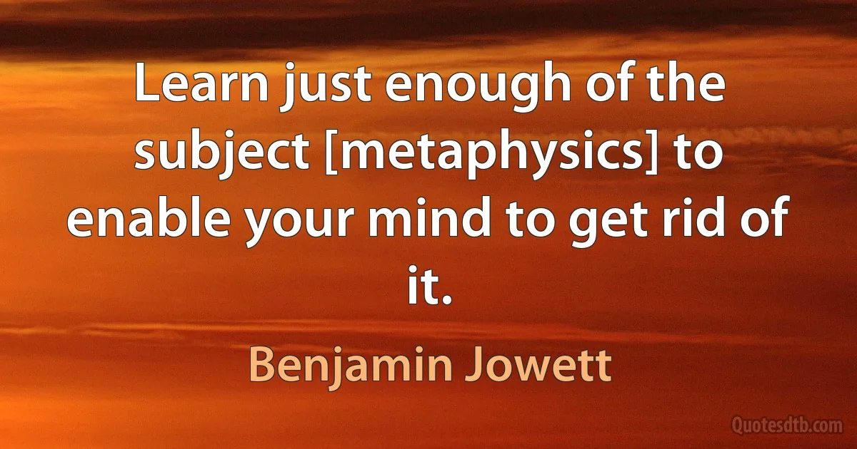 Learn just enough of the subject [metaphysics] to enable your mind to get rid of it. (Benjamin Jowett)