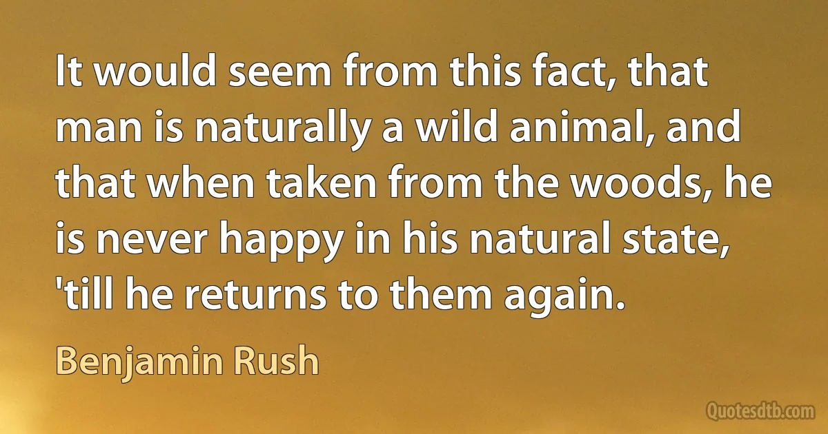 It would seem from this fact, that man is naturally a wild animal, and that when taken from the woods, he is never happy in his natural state, 'till he returns to them again. (Benjamin Rush)