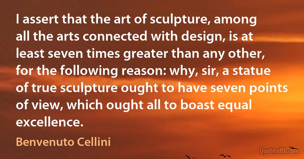 I assert that the art of sculpture, among all the arts connected with design, is at least seven times greater than any other, for the following reason: why, sir, a statue of true sculpture ought to have seven points of view, which ought all to boast equal excellence. (Benvenuto Cellini)