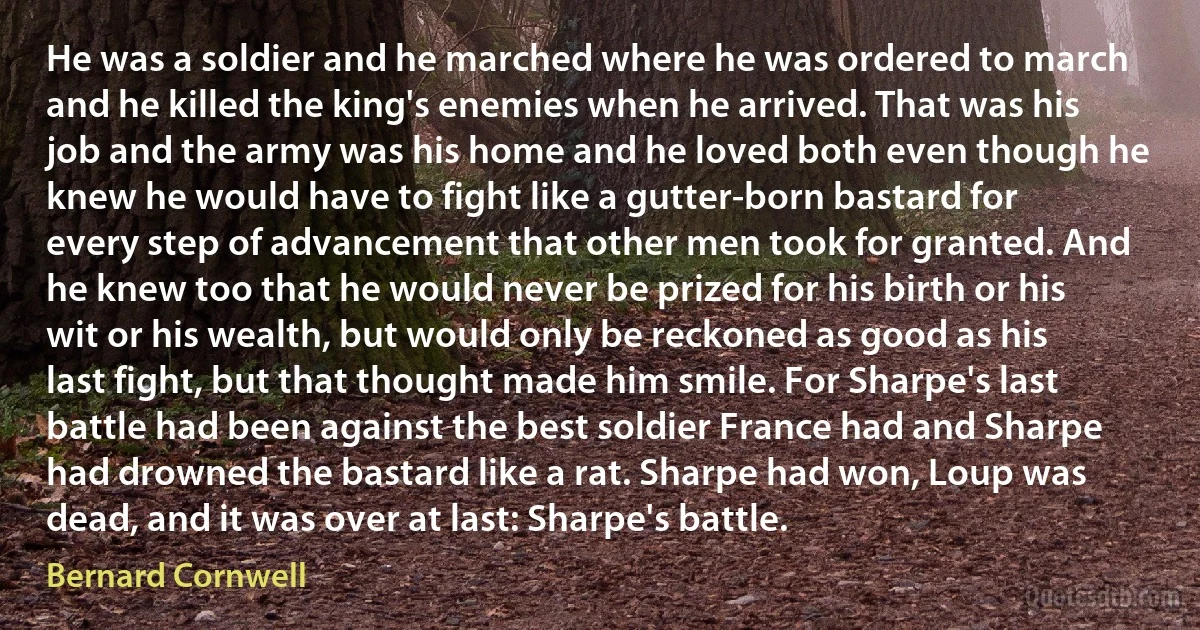 He was a soldier and he marched where he was ordered to march and he killed the king's enemies when he arrived. That was his job and the army was his home and he loved both even though he knew he would have to fight like a gutter-born bastard for every step of advancement that other men took for granted. And he knew too that he would never be prized for his birth or his wit or his wealth, but would only be reckoned as good as his last fight, but that thought made him smile. For Sharpe's last battle had been against the best soldier France had and Sharpe had drowned the bastard like a rat. Sharpe had won, Loup was dead, and it was over at last: Sharpe's battle. (Bernard Cornwell)