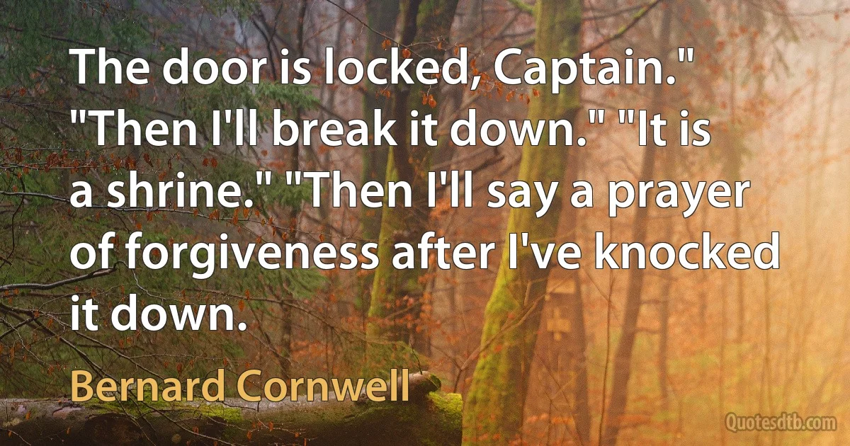 The door is locked, Captain." "Then I'll break it down." "It is a shrine." "Then I'll say a prayer of forgiveness after I've knocked it down. (Bernard Cornwell)