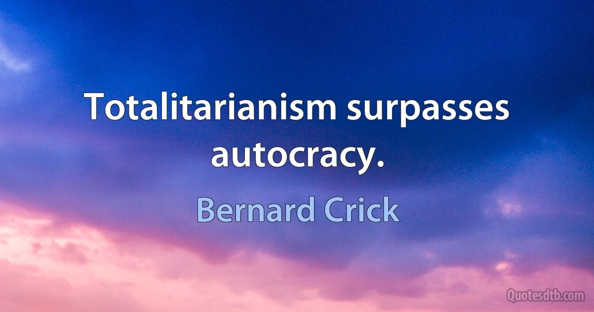 Totalitarianism surpasses autocracy. (Bernard Crick)