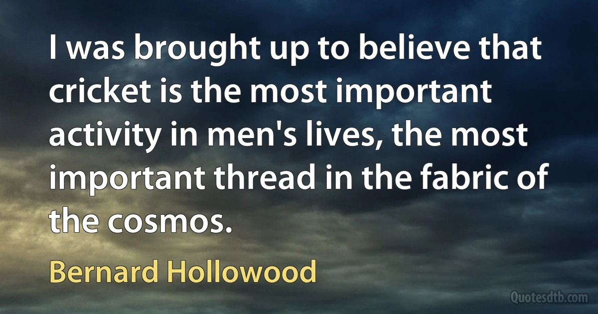 I was brought up to believe that cricket is the most important activity in men's lives, the most important thread in the fabric of the cosmos. (Bernard Hollowood)