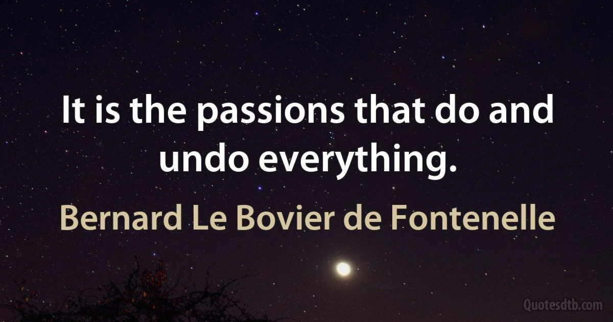 It is the passions that do and undo everything. (Bernard Le Bovier de Fontenelle)