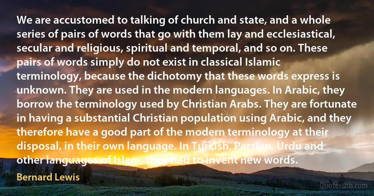 We are accustomed to talking of church and state, and a whole series of pairs of words that go with them lay and ecclesiastical, secular and religious, spiritual and temporal, and so on. These pairs of words simply do not exist in classical Islamic terminology, because the dichotomy that these words express is unknown. They are used in the modern languages. In Arabic, they borrow the terminology used by Christian Arabs. They are fortunate in having a substantial Christian population using Arabic, and they therefore have a good part of the modern terminology at their disposal, in their own language. In Turkish, Persian, Urdu and other languages of Islam, they had to invent new words. (Bernard Lewis)