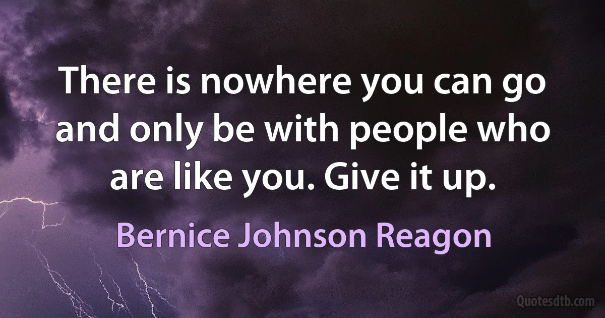 There is nowhere you can go and only be with people who are like you. Give it up. (Bernice Johnson Reagon)