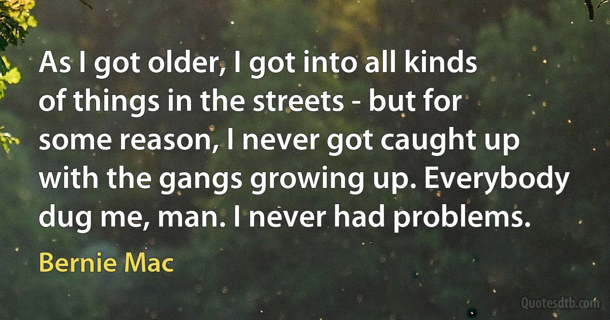 As I got older, I got into all kinds of things in the streets - but for some reason, I never got caught up with the gangs growing up. Everybody dug me, man. I never had problems. (Bernie Mac)