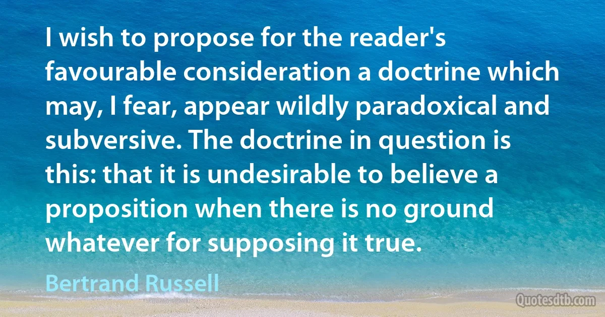 I wish to propose for the reader's favourable consideration a doctrine which may, I fear, appear wildly paradoxical and subversive. The doctrine in question is this: that it is undesirable to believe a proposition when there is no ground whatever for supposing it true. (Bertrand Russell)