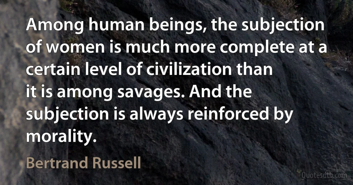 Among human beings, the subjection of women is much more complete at a certain level of civilization than it is among savages. And the subjection is always reinforced by morality. (Bertrand Russell)