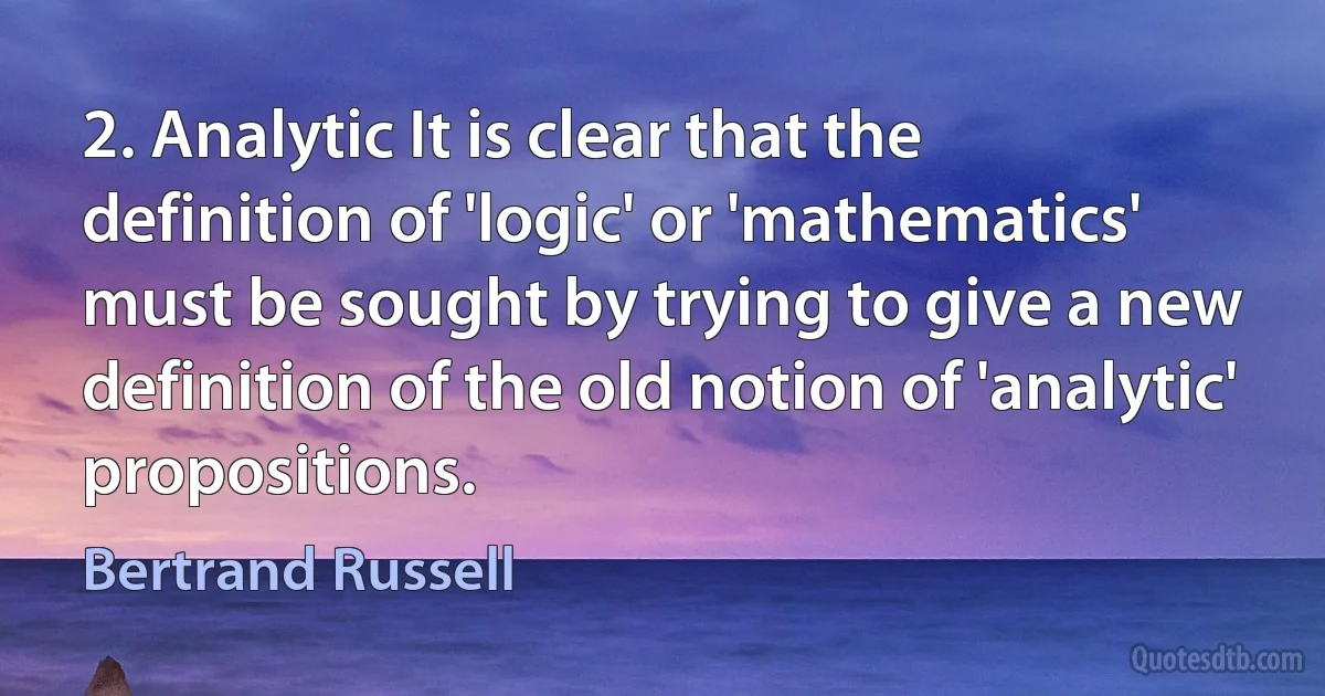 2. Analytic It is clear that the definition of 'logic' or 'mathematics' must be sought by trying to give a new definition of the old notion of 'analytic' propositions. (Bertrand Russell)