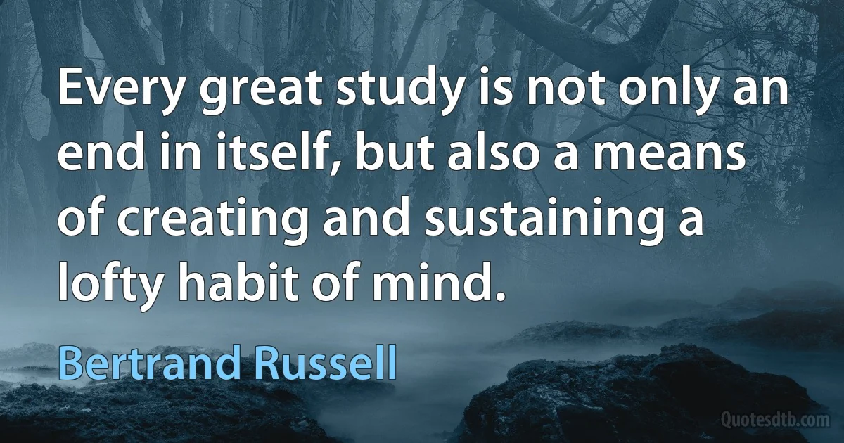 Every great study is not only an end in itself, but also a means of creating and sustaining a lofty habit of mind. (Bertrand Russell)