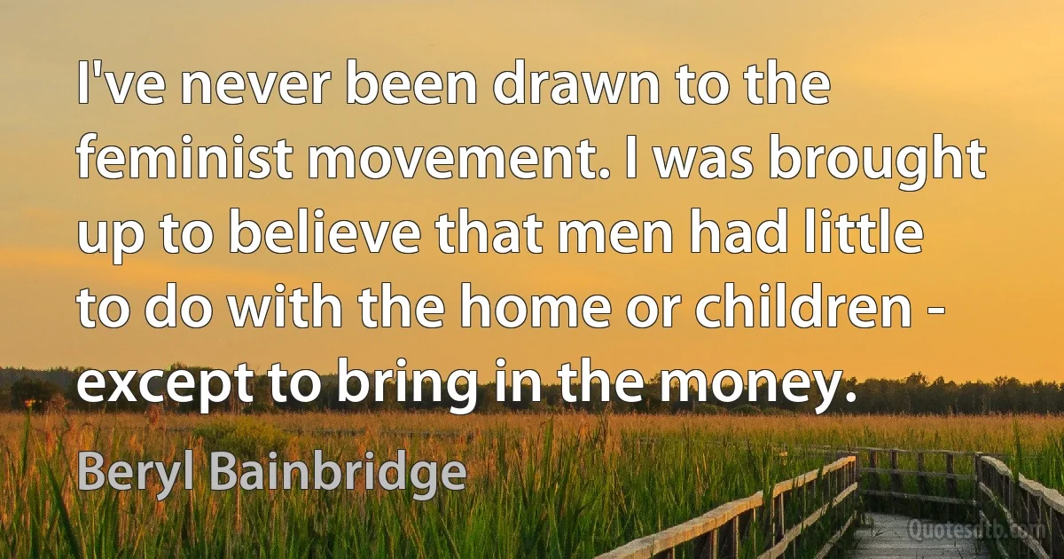 I've never been drawn to the feminist movement. I was brought up to believe that men had little to do with the home or children - except to bring in the money. (Beryl Bainbridge)